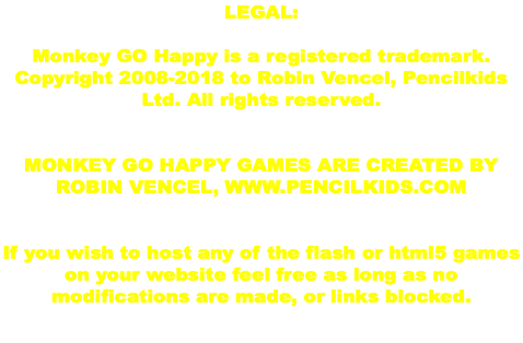 LEGAL: Monkey GO Happy is a registered trademark. Copyright 2008-2018 to Robin Vencel, Pencilkids Ltd. All rights reserved. MONKEY GO HAPPY GAMES ARE CREATED BY ROBIN VENCEL, WWW.PENCILKIDS.COM If you wish to host any of the flash or html5 games on your website feel free as long as no modifications are made, or links blocked. 